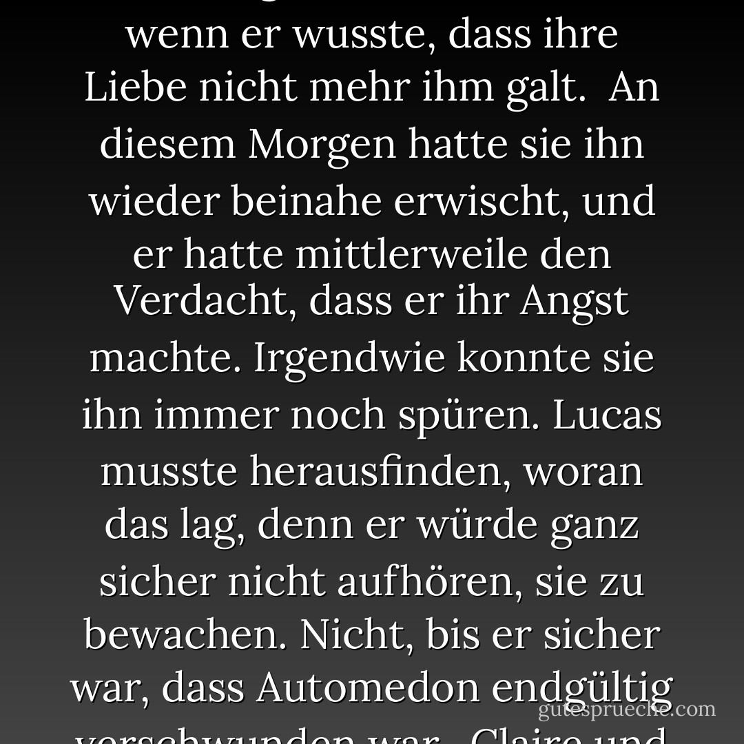 Lucas beobachtete, wie Helen aus dem Haus rannte und in Claires Wagen sprang. Sie sah erschöpft und ausgezehrt aus, aber das Lächeln, mit dem sie Claire begrüßte, was leuchtend und wunderschön und voller Liebe.<br /><br />So war Helen eben. Auch wenn sie selbst litt, hatte sie diese beinahe magische Fähigkeit, anderen ihr Herz zu öffnen. Nur in ihrer Nähe zu sein, reichte bereits aus, dass er sich geliebt fühlte, auch wenn er wusste, dass ihre Liebe nicht mehr ihm galt.<br /><br />An diesem Morgen hatte sie ihn wieder beinahe erwischt, und er hatte mittlerweile den Verdacht, dass er ihr Angst machte. Irgendwie konnte sie ihn immer noch spüren. Lucas musste herausfinden, woran das lag, denn er würde ganz sicher nicht aufhören, sie zu bewachen. Nicht, bis er sicher war, dass Automedon endgültig verschwunden war.<br /><br />Claire und Helen fingen beim Losfahren an, zu singen und verunstalteten einen seiner Lieblingssongs von Bob Marley. Helen sang wirklich grauenhaft. Das war eines der Dinge, die er besonders an ihr mochte. Jedes Mal, wenn sie losjaulte, wie eine getretene Katze, wollte er sie am liebsten in den Arm nehmen und küssen. - Josephine Angelini