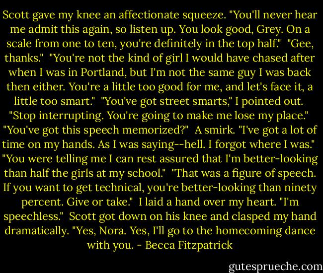 Scott gave my knee an affectionate squeeze. "You'll never hear me admit this again, so listen up. You look good, Grey. On a scale from one to ten, you're definitely in the top half."<br /><br />"Gee, thanks."<br /><br />"You're not the kind of girl I would have chased after when I was in Portland, but I'm not the same guy I was back then either. You're a little too good for me, and let's face it, a little too smart."<br /><br />"You've got street smarts," I pointed out.<br /><br />"Stop interrupting. You're going to make me lose my place."<br /><br />"You've got this speech memorized?"<br /><br />A smirk. "I've got a lot of time on my hands. As I was saying--hell. I forgot where I was."<br /><br />"You were telling me I can rest assured that I'm better-looking than half the girls at my school."<br /><br />"That was a figure of speech. If you want to get technical, you're better-looking than ninety percent. Give or take."<br /><br />I laid a hand over my heart. "I'm speechless."<br /><br />Scott got down on his knee and clasped my hand dramatically. "Yes, Nora. Yes, I'll go to the homecoming dance with you. - Becca Fitzpatrick
