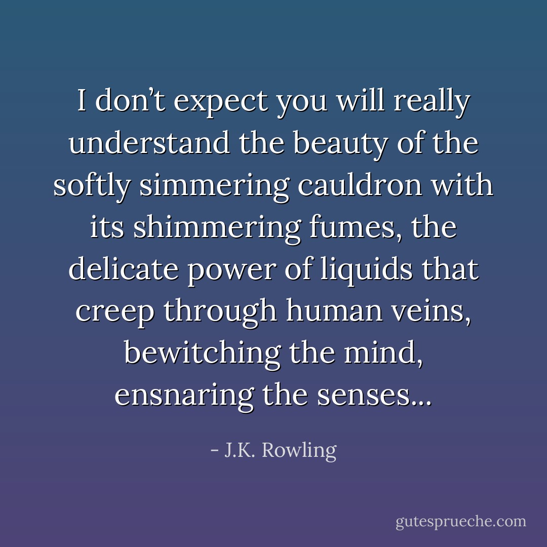 I don’t expect you will really understand the beauty of the softly simmering cauldron with its shimmering fumes, the delicate power of liquids that creep through human veins, bewitching the mind, ensnaring the senses... - J.K. Rowling