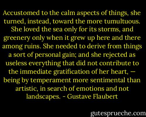 Accustomed to the calm aspects of things, she turned, instead, toward the more tumultuous. She loved the sea only for its storms, and greenery only when it grew up here and there among ruins. She needed to derive from things a sort of personal gain; and she rejected as useless everything that did not contribute to the immediate gratification of her heart, — being by temperament more sentimental than artistic, in search of emotions and not landscapes. - Gustave Flaubert