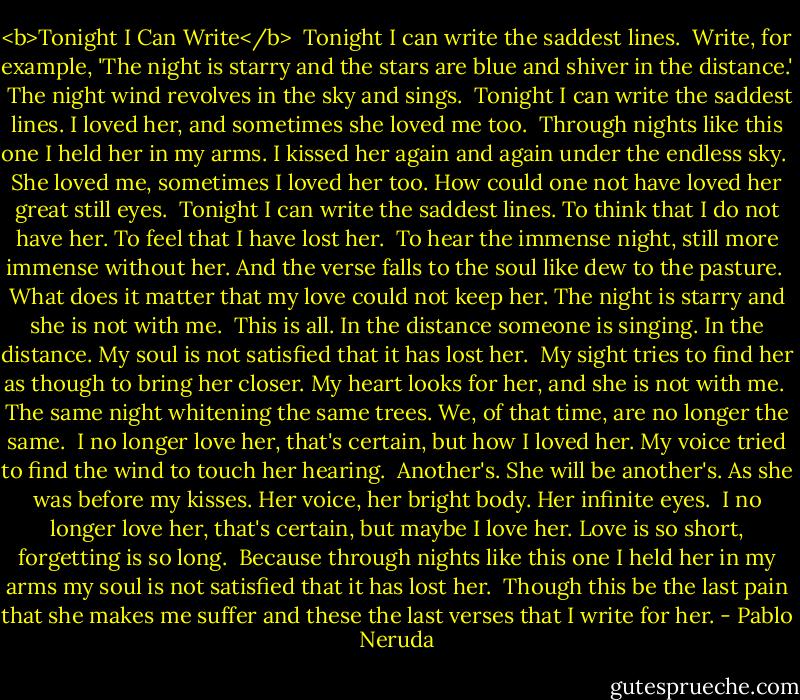 <b>Tonight I Can Write</b><br /><br />Tonight I can write the saddest lines.<br /><br />Write, for example, 'The night is starry and the stars are blue and shiver in the distance.'<br /><br />The night wind revolves in the sky and sings.<br /><br />Tonight I can write the saddest lines.<br />I loved her, and sometimes she loved me too.<br /><br />Through nights like this one I held her in my arms.<br />I kissed her again and again under the endless sky.<br /><br />She loved me, sometimes I loved her too.<br />How could one not have loved her great still eyes.<br /><br />Tonight I can write the saddest lines.<br />To think that I do not have her. To feel that I have lost her.<br /><br />To hear the immense night, still more immense without her.<br />And the verse falls to the soul like dew to the pasture.<br /><br />What does it matter that my love could not keep her.<br />The night is starry and she is not with me.<br /><br />This is all. In the distance someone is singing. In the distance.<br />My soul is not satisfied that it has lost her.<br /><br />My sight tries to find her as though to bring her closer.<br />My heart looks for her, and she is not with me.<br /><br />The same night whitening the same trees.<br />We, of that time, are no longer the same.<br /><br />I no longer love her, that's certain, but how I loved her.<br />My voice tried to find the wind to touch her hearing.<br /><br />Another's. She will be another's. As she was before my kisses.<br />Her voice, her bright body. Her infinite eyes.<br /><br />I no longer love her, that's certain, but maybe I love her.<br />Love is so short, forgetting is so long.<br /><br />Because through nights like this one I held her in my arms<br />my soul is not satisfied that it has lost her.<br /><br />Though this be the last pain that she makes me suffer<br />and these the last verses that I write for her. - Pablo Neruda