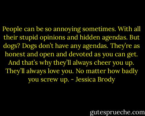 People can be so annoying sometimes. With all their stupid opinions and hidden agendas. But dogs? Dogs don’t have any agendas. They’re as honest and open and devoted as you can get. And that’s why they’ll always cheer you up. They’ll always love you. No matter how badly you screw up. - Jessica Brody