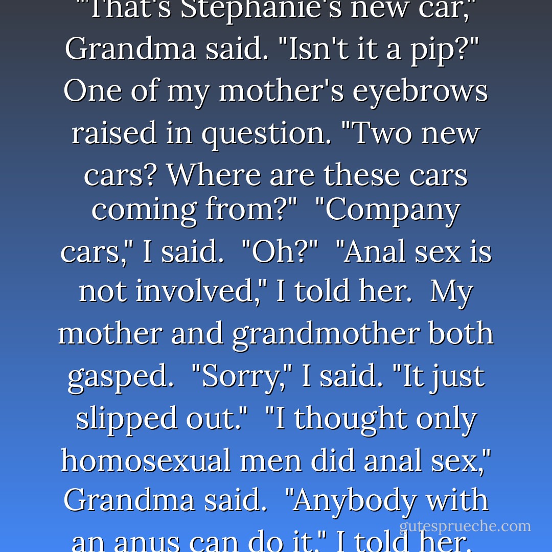 My mother came into the kitchen. "Whose car is that parked in front of our house?"<br /><br />"That's Stephanie's new car," Grandma said. "Isn't it a pip?"<br /><br />One of my mother's eyebrows raised in question. "Two new cars? Where are these cars coming from?"<br /><br />"Company cars," I said.<br /><br />"Oh?"<br /><br />"Anal sex is not involved," I told her.<br /><br />My mother and grandmother both gasped.<br /><br />"Sorry," I said. "It just slipped out."<br /><br />"I thought only homosexual men did anal sex," Grandma said.<br /><br />"Anybody with an anus can do it," I told her.<br /><br />"Hmm," she said. "I got one of them. - Janet Evanovich