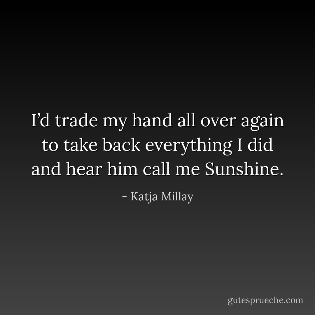 I’d trade my hand all over again to take back everything I did and hear him call me Sunshine. - Katja Millay