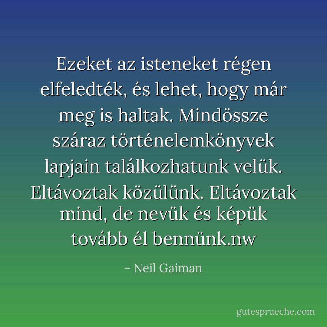 Ezeket az isteneket régen elfeledték, és lehet, hogy már meg is haltak. Mindössze száraz történelemkönyvek lapjain találkozhatunk velük. Eltávoztak közülünk. Eltávoztak mind, de nevük és képük tovább él bennünk.nw - Neil Gaiman