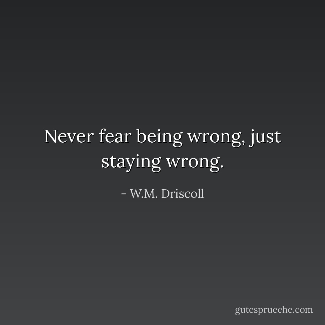 Never fear being wrong, just staying wrong. - W.M. Driscoll