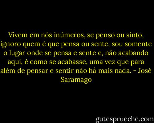 Vivem em nós inúmeros, se penso ou sinto, ignoro quem é que pensa ou sente, sou somente o lugar onde se pensa e sente e, não acabando aqui, é como se acabasse, uma vez que para além de pensar e sentir não há mais nada. - José Saramago