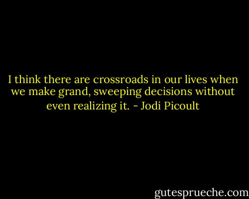 I think there are crossroads in our lives when we make grand, sweeping decisions without even realizing it. - Jodi Picoult