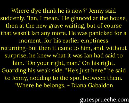 Where d'ye think he is now?" Jenny said suddenly. "Ian, I mean."<br />He glanced at the house, then at the new grave waiting, but of course that wasn't Ian any more. He was panicked for a moment, for his earlier emptiness returning-but then it came to him, and, without surprise, he knew what it was Ian had said to him.<br />"On your right, man." On his right. Guarding his weak side.<br />"He's just here," he said to Jenny, nodding to the spot between them. "Where he belongs. - Diana Gabaldon