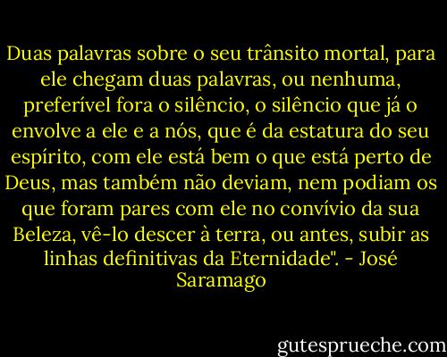 Duas palavras sobre o seu trânsito mortal, para ele chegam duas palavras, ou nenhuma, preferível fora o silêncio, o silêncio que já o envolve a ele e a nós, que é da estatura do seu espírito, com ele está bem o que está perto de Deus, mas também não deviam, nem podiam os que foram pares com ele no convívio da sua Beleza, vê-lo descer à terra, ou antes, subir as linhas definitivas da Eternidade". - José Saramago