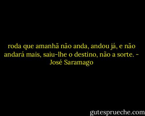 roda que amanhã não anda, andou já, e não andará mais, saiu-lhe o destino, não a sorte. - José Saramago