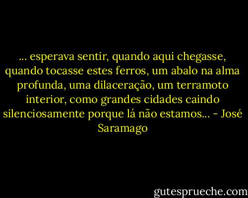 ... esperava sentir, quando aqui chegasse, quando tocasse estes ferros, um abalo na alma profunda, uma dilaceração, um terramoto interior, como grandes cidades caindo silenciosamente porque lá não estamos... - José Saramago