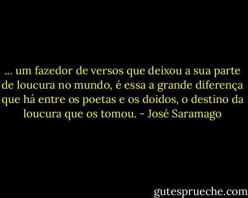 ... um fazedor de versos que deixou a sua parte de loucura no mundo, é essa a grande diferença que há entre os poetas e os doidos, o destino da loucura que os tomou. - José Saramago