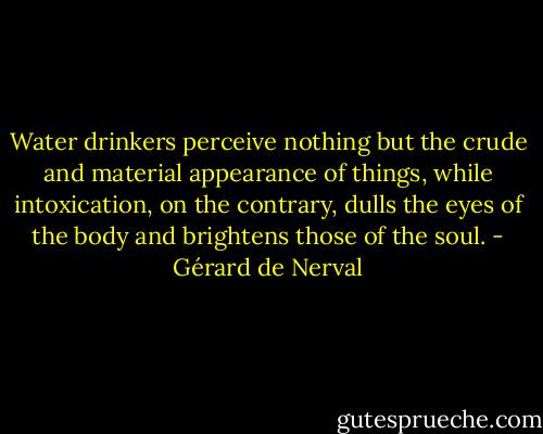 Water drinkers perceive nothing but the crude and material appearance of things, while intoxication, on the contrary, dulls the eyes of the body and brightens those of the soul. - Gérard de Nerval