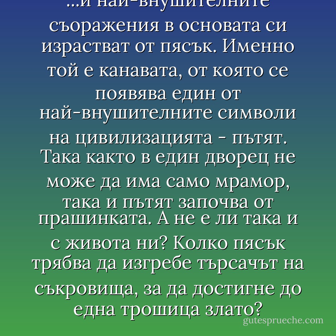 ...и най-внушителните съоражения в основата си израстват от пясък. Именно той е канавата, от която се появява един от най-внушителните символи на цивилизацията - пътят. Така както в един дворец не може да има само мрамор, така и пътят започва от прашинката. А не е ли така и с живота ни? Колко пясък трябва да изгребе търсачът на съкровища, за да достигне до една трошица злато? - Силвия Томова