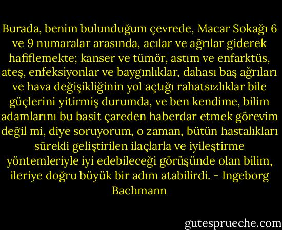 Burada, benim bulunduğum çevrede, Macar Sokağı 6 ve 9 numaralar arasında, acılar ve ağrılar giderek hafiflemekte; kanser ve tümör, astım ve enfarktüs, ateş, enfeksiyonlar ve baygınlıklar, dahası baş ağrıları ve hava değişikliğinin yol açtığı rahatsızlıklar bile güçlerini yitirmiş durumda, ve ben kendime, bilim adamlarını bu basit çareden haberdar etmek görevim değil mi, diye soruyorum, o zaman, bütün hastalıkları sürekli geliştirilen ilaçlarla ve iyileştirme yöntemleriyle iyi edebileceği görüşünde olan bilim, ileriye doğru büyük bir adım atabilirdi. - Ingeborg Bachmann