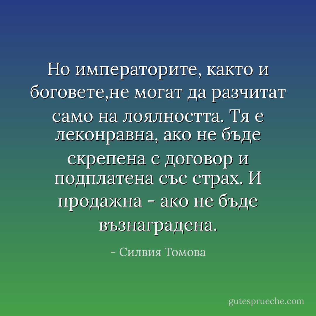 Но императорите, както и боговете,не могат да разчитат само на лоялността. Тя е леконравна, ако не бъде скрепена с договор и подплатена със страх. И продажна - ако не бъде възнаградена. - Силвия Томова