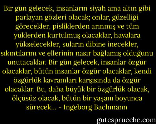 Bir gün gelecek, insanların siyah ama altın gibi parlayan gözleri olacak; onlar, güzelliği görecekler, pisliklerden arınmış ve tüm yüklerden kurtulmuş olacaklar, havalara yükselecekler, suların dibine inecekler, sıkıntılarını ve ellerinin nasır bağlamış olduğunu unutacaklar. Bir gün gelecek, insanlar özgür olacaklar, bütün insanlar özgür olacaklar, kendi özgürlük kavramları karşısında da özgür olacaklar. Bu, daha büyük bir özgürlük olacak, ölçüsüz olacak, bütün bir yaşam boyunca sürecek… - Ingeborg Bachmann