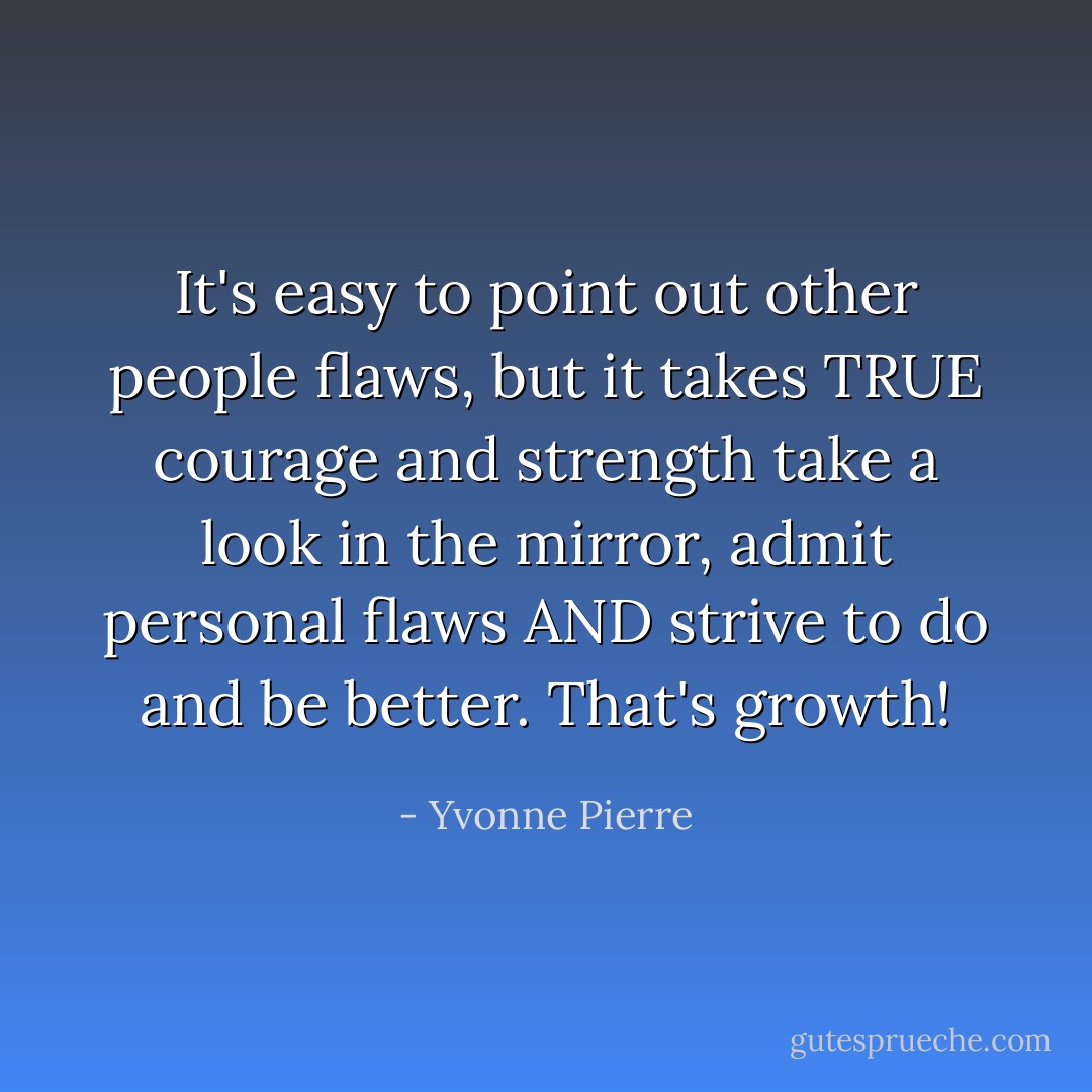It's easy to point out other people flaws, but it takes TRUE courage and strength take a look in the mirror, admit personal flaws AND strive to do and be better. That's growth! - Yvonne Pierre