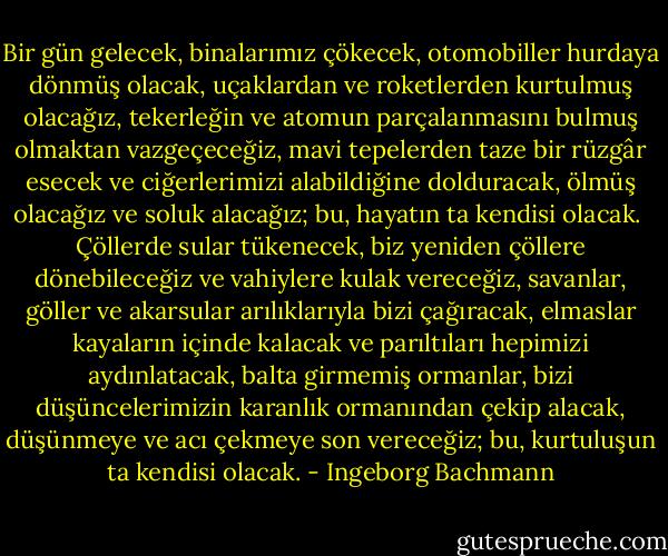 Bir gün gelecek, binalarımız çökecek, otomobiller hurdaya dönmüş olacak, uçaklardan ve roketlerden kurtulmuş olacağız, tekerleğin ve atomun parçalanmasını bulmuş olmaktan vazgeçeceğiz, mavi tepelerden taze bir rüzgâr esecek ve ciğerlerimizi alabildiğine dolduracak, ölmüş olacağız ve soluk alacağız; bu, hayatın ta kendisi olacak.<br /><br />Çöllerde sular tükenecek, biz yeniden çöllere dönebileceğiz ve vahiylere kulak vereceğiz, savanlar, göller ve akarsular arılıklarıyla bizi çağıracak, elmaslar kayaların içinde kalacak ve parıltıları hepimizi aydınlatacak, balta girmemiş ormanlar, bizi düşüncelerimizin karanlık ormanından çekip alacak, düşünmeye ve acı çekmeye son vereceğiz; bu, kurtuluşun ta kendisi olacak. - Ingeborg Bachmann