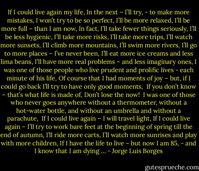 If I could live again my life,<br />In the next – I’ll try,<br />- to make more mistakes,<br />I won’t try to be so perfect,<br />I’ll be more relaxed,<br />I’ll be more full – than I am now,<br />In fact, I’ll take fewer things seriously,<br />I’ll be less hygienic,<br />I’ll take more risks,<br />I’ll take more trips,<br />I’ll watch more sunsets,<br />I’ll climb more mountains,<br />I’ll swim more rivers,<br />I’ll go to more places – I’ve never been,<br />I’ll eat more ice creams and less lima beans,<br />I’ll have more real problems – and less imaginary ones,<br />I was one of those people who live<br />prudent and prolific lives -<br />each minute of his life,<br />Of course that I had moments of joy – but,<br />if I could go back I’ll try to have only good moments,<br /><br />If you don’t know – that’s what life is made of,<br />Don’t lose the now!<br /><br />I was one of those who never goes anywhere<br />without a thermometer,<br />without a hot-water bottle,<br />and without an umbrella and without a parachute,<br /><br />If I could live again – I will travel light,<br />If I could live again – I’ll try to work bare feet<br />at the beginning of spring till the end of autumn,<br />I’ll ride more carts,<br />I’ll watch more sunrises and play with more children,<br />If I have the life to live – but now I am 85,<br />- and I know that I am dying … - Jorge Luis Borges