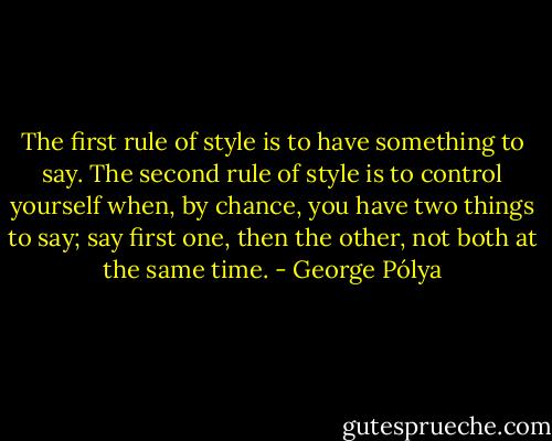 The first rule of style is to have something to say. The second rule of style is to control yourself when, by chance, you have two things to say; say first one, then the other, not both at the same time. - George Pólya