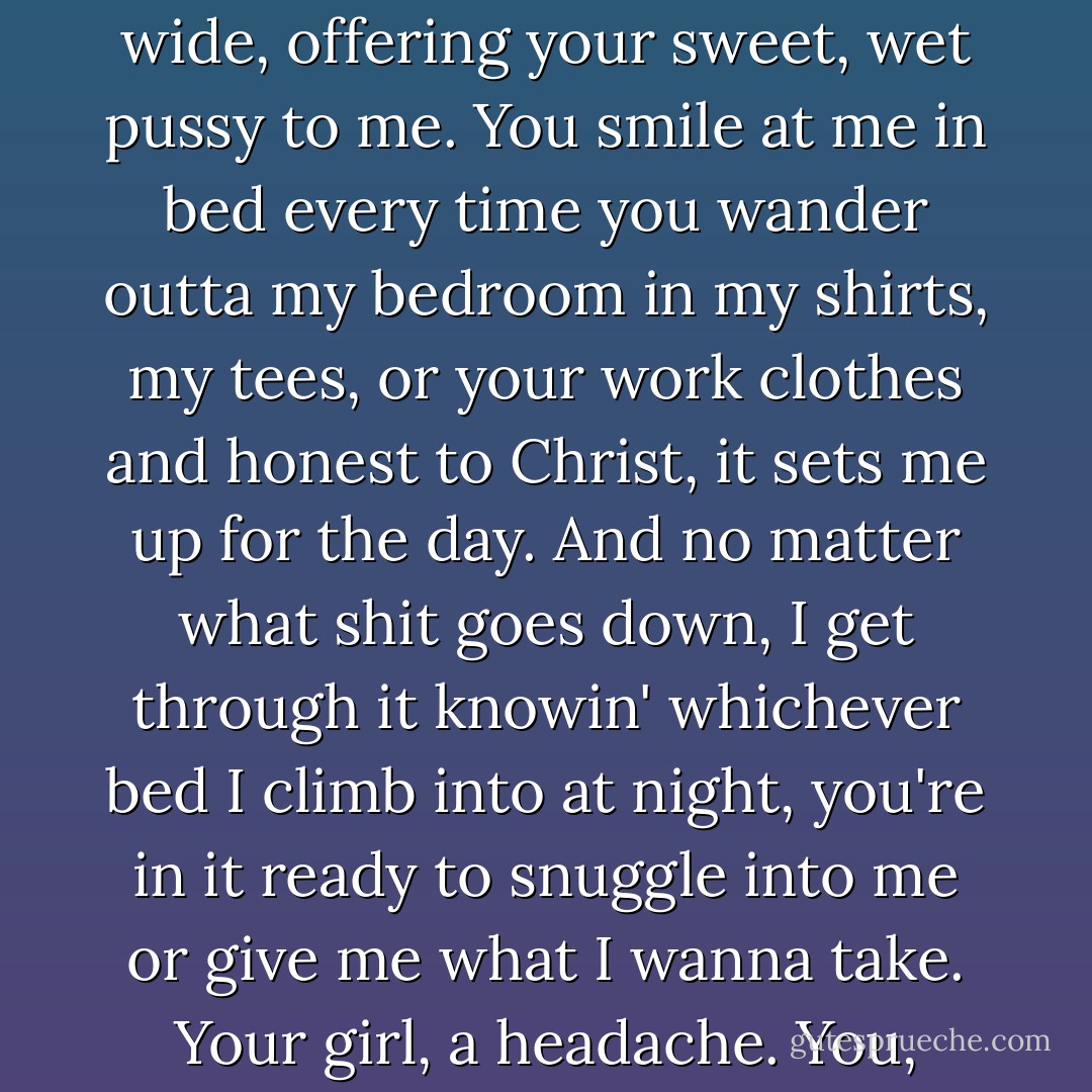 Toasted almond pancakes. Sweet soft 'okays'. Makin' me laugh more in a few weeks than I have in decades. 'Yes, Daddys' I feel in my dick. The first voicemail you left me, babe. I saved it and I listen to it once a day. If I lose focus, I see you on your back, knees high, legs wide, offering your sweet, wet pussy to me. You smile at me in bed every time you wander outta my bedroom in my shirts, my tees, or your work clothes and honest to Christ, it sets me up for the day. And no matter what shit goes down, I get through it knowin' whichever bed I climb into at night, you're in it ready to snuggle into me or give me what I wanna take. Your girl, a headache. You, never. And in a life that's been full of headaches, babe, having that, there is no price tag. You gotta get it and do it fuckin' now that there's a lotta different kinds of give and take. And you give as good as you get, baby, trust me. - Kristen Ashley