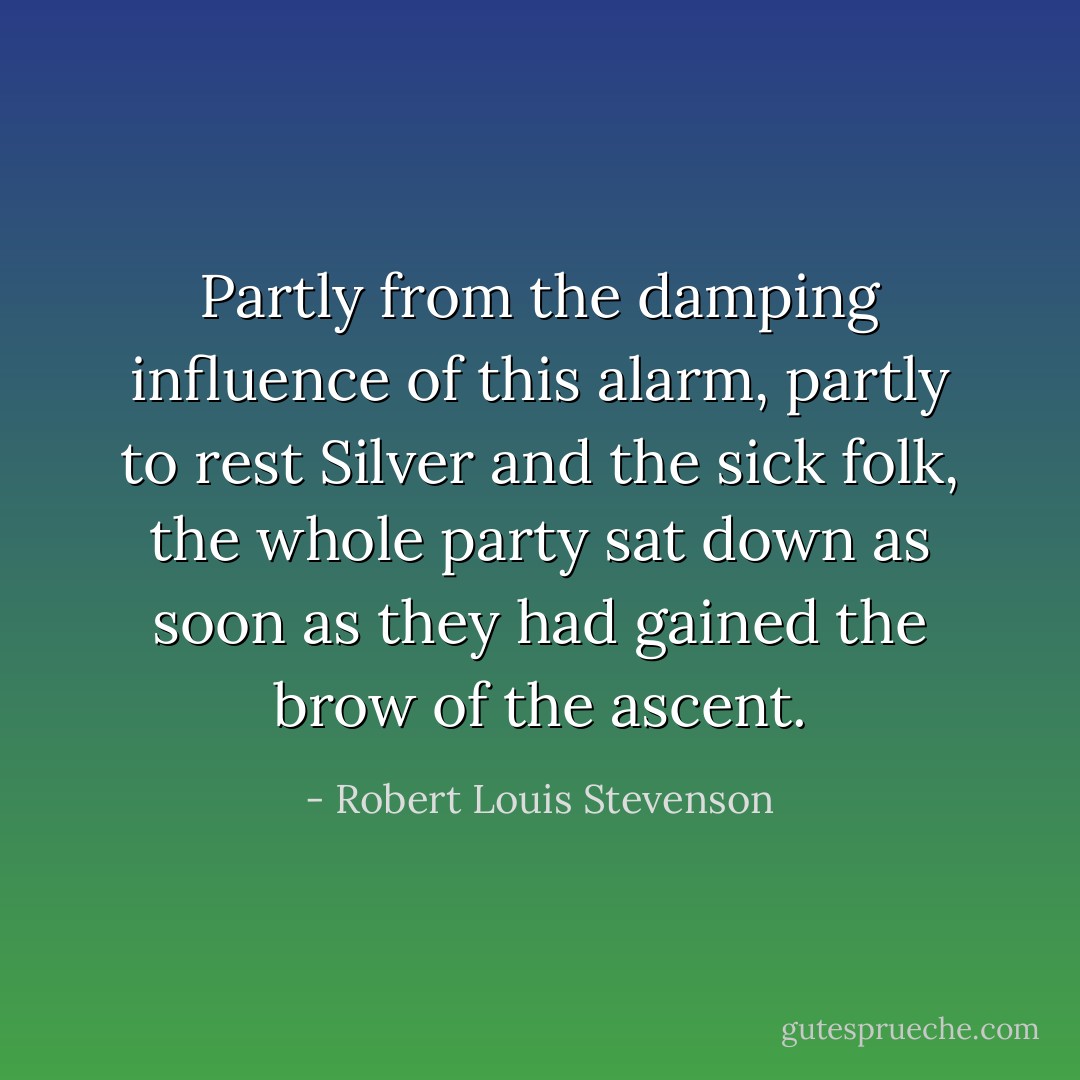 Partly from the damping influence of this alarm, partly to rest Silver and the sick folk, the whole party sat down as soon as they had gained the brow of the ascent. - Robert Louis Stevenson