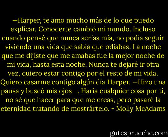 —Harper, te amo mucho más de lo que puedo explicar. Conocerte cambió mi mundo. Incluso cuando pensé que nunca serías mía, no podía seguir viviendo una vida que sabía que odiabas. La noche que me dijiste que me amabas fue la mejor noche de mi vida, hasta esta noche. Nunca te dejaré ir otra vez, quiero estar contigo por el resto de mi vida. Quiero casarme contigo algún día Harper. —Hizo una pausa y buscó mis ojos—. Haría cualquier cosa por ti, no sé que hacer para que me creas, pero pasaré la eternidad tratando de mostrártelo. - Molly McAdams