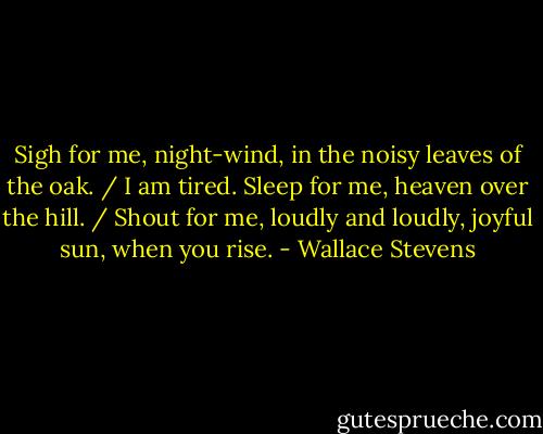 Sigh for me, night-wind, in the noisy leaves of the oak. / I am tired. Sleep for me, heaven over the hill. / Shout for me, loudly and loudly, joyful sun, when you rise. - Wallace Stevens