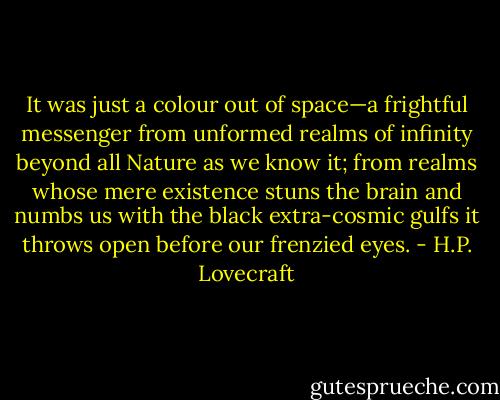 It was just a colour out of space—a frightful messenger from unformed realms of infinity beyond all Nature as we know it; from realms whose mere existence stuns the brain and numbs us with the black extra-cosmic gulfs it throws open before our frenzied eyes. - H.P. Lovecraft