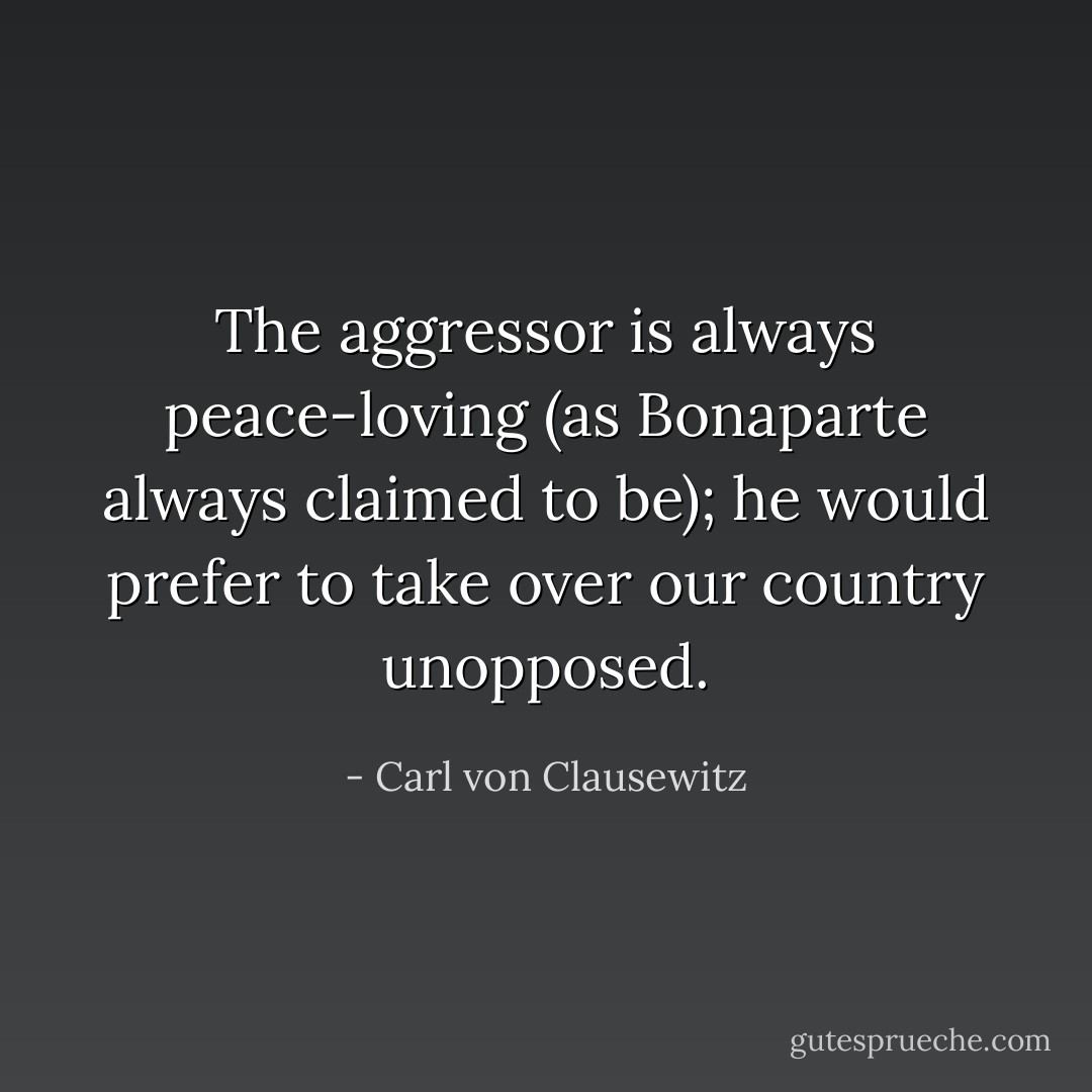 The aggressor is always peace-loving (as Bonaparte always claimed to be); he would prefer to take over our country unopposed. - Carl von Clausewitz