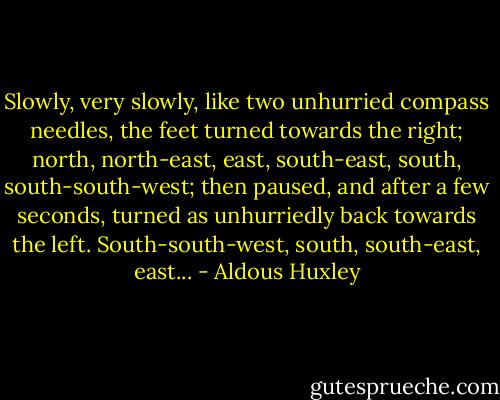 Slowly, very slowly, like two unhurried compass needles, the feet turned towards the right; north, north-east, east, south-east, south, south-south-west; then paused, and after a few seconds, turned as unhurriedly back towards the left. South-south-west, south, south-east, east... - Aldous Huxley