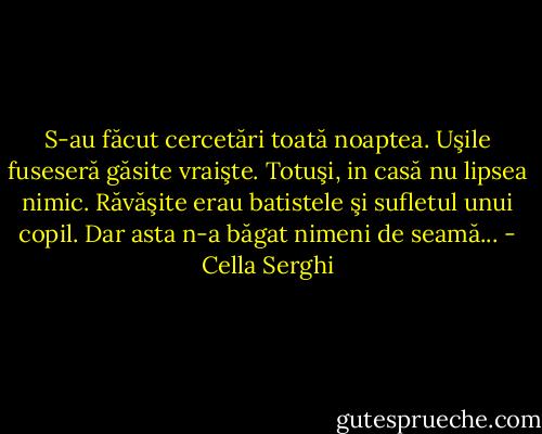 S-au făcut cercetări toată noaptea. Uşile fuseseră găsite vraişte. Totuşi, in casă nu lipsea nimic. Răvăşite erau batistele şi sufletul unui copil. Dar asta n-a băgat nimeni de seamă... - Cella Serghi