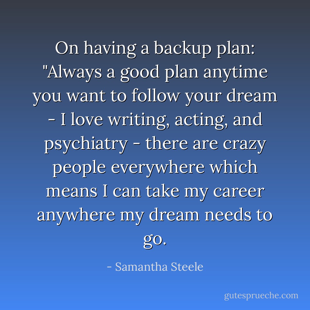On having a backup plan: "Always a good plan anytime you want to follow your dream - I love writing, acting, and psychiatry - there are crazy people everywhere which means I can take my career anywhere my dream needs to go. - Samantha Steele