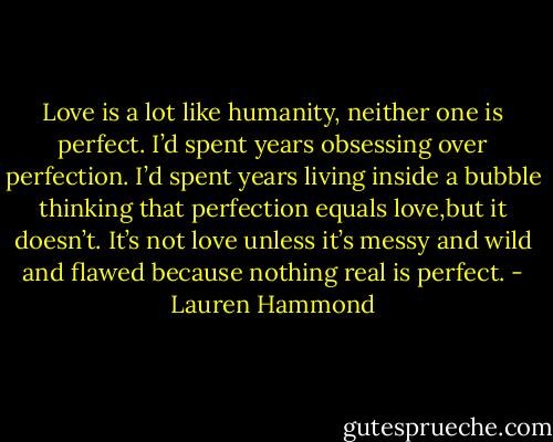 Love is a lot like humanity, neither one is perfect. I’d spent years obsessing over perfection. I’d spent years living inside a bubble thinking that perfection equals love,but it doesn’t. It’s not love unless it’s messy and wild and flawed because nothing real is perfect. - Lauren Hammond