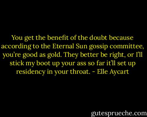 You get the benefit of the doubt because according to the Eternal Sun gossip committee, you’re good as gold. They better be right, or I’ll stick my boot up your ass so far it’ll set up residency in your throat. - Elle Aycart