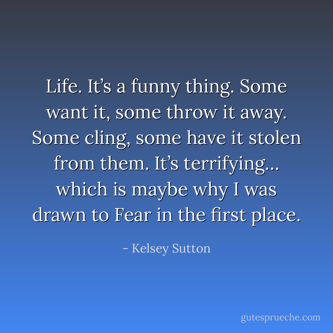 Life. It’s a funny thing. Some want it, some throw it away. Some cling, some have it stolen from them. It’s terrifying… which is maybe why I was drawn to Fear in the first place. - Kelsey Sutton