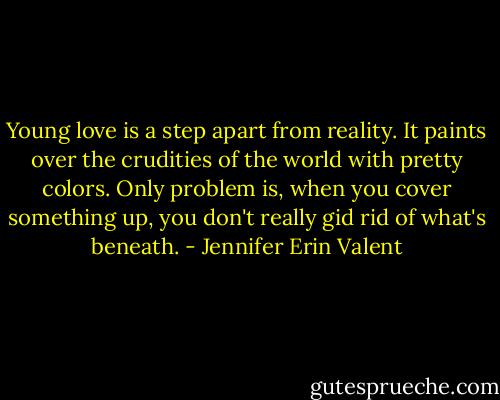 Young love is a step apart from reality. It paints over the crudities of the world with pretty colors. Only problem is, when you cover something up, you don't really gid rid of what's beneath. - Jennifer Erin Valent