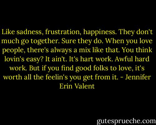 Like sadness, frustration, happiness.<br />They don't much go together.<br />Sure they do. When you love people, there's always a mix like that. You think lovin's easy? It ain't. It's hart work. Awful hard work. But if you find good folks to love, it's worth all the feelin's you get from it. - Jennifer Erin Valent