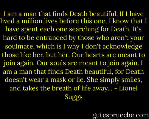 I am a man that finds Death beautiful. If I have lived a million lives before this one, I know that I have spent each one searching for Death. It's hard to be entranced by those who aren't your soulmate, which is I why I don't acknowledge those like her, but her. Our hearts are meant to join again. Our souls are meant to join again. I am a man that finds Death beautiful, for Death doesn't wear a mask or lie. She simply smiles, and takes the breath of life away... - Lionel Suggs
