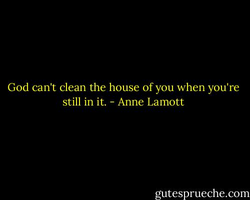 God can't clean the house of you when you're still in it. - Anne Lamott