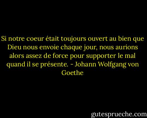 Si notre coeur était toujours ouvert au bien que Dieu nous<br />envoie chaque jour, nous aurions alors assez de force pour supporter le<br />mal quand il se présente. - Johann Wolfgang von Goethe