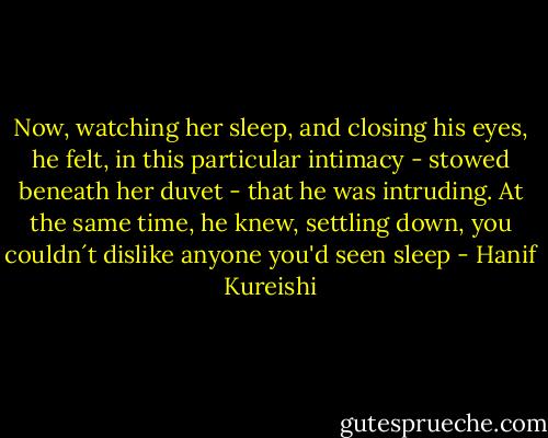 Now, watching her sleep, and closing his eyes, he felt, in this particular intimacy - stowed beneath her duvet - that he was intruding. At the same time, he knew, settling down, you couldn´t dislike anyone you'd seen sleep - Hanif Kureishi