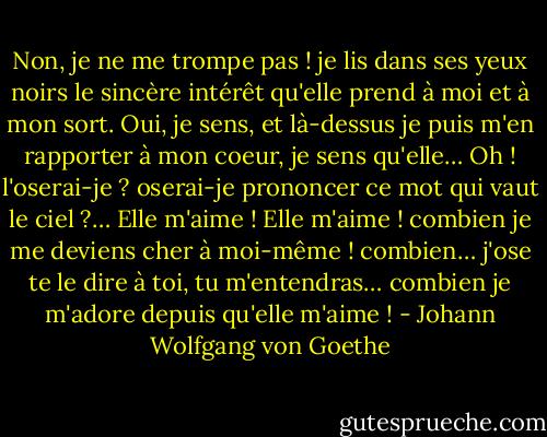 Non, je ne me trompe pas ! je lis dans ses yeux noirs le sincère intérêt<br />qu'elle prend à moi et à mon sort. Oui, je sens, et là-dessus je puis m'en<br />rapporter à mon coeur, je sens qu'elle… Oh ! l'oserai-je ? oserai-je prononcer<br />ce mot qui vaut le ciel ?… Elle m'aime !<br />Elle m'aime ! combien je me deviens cher à moi-même ! combien…<br />j'ose te le dire à toi, tu m'entendras… combien je m'adore depuis qu'elle<br />m'aime ! - Johann Wolfgang von Goethe
