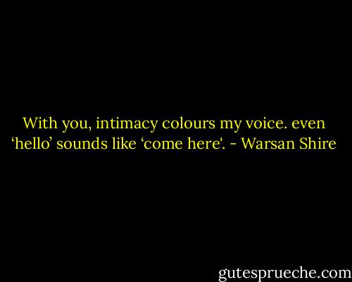 With you, intimacy colours my voice.<br />even ‘hello’ sounds like ‘come here'. - Warsan Shire