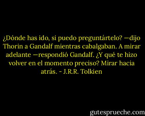 ¿Dónde has ido, si puedo preguntártelo? —dijo Thorin a Gandalf mientras cabalgaban.<br />A mirar adelante —respondió Gandalf.<br />¿Y qué te hizo volver en el momento preciso?<br />Mirar hacia atrás. - J.R.R. Tolkien