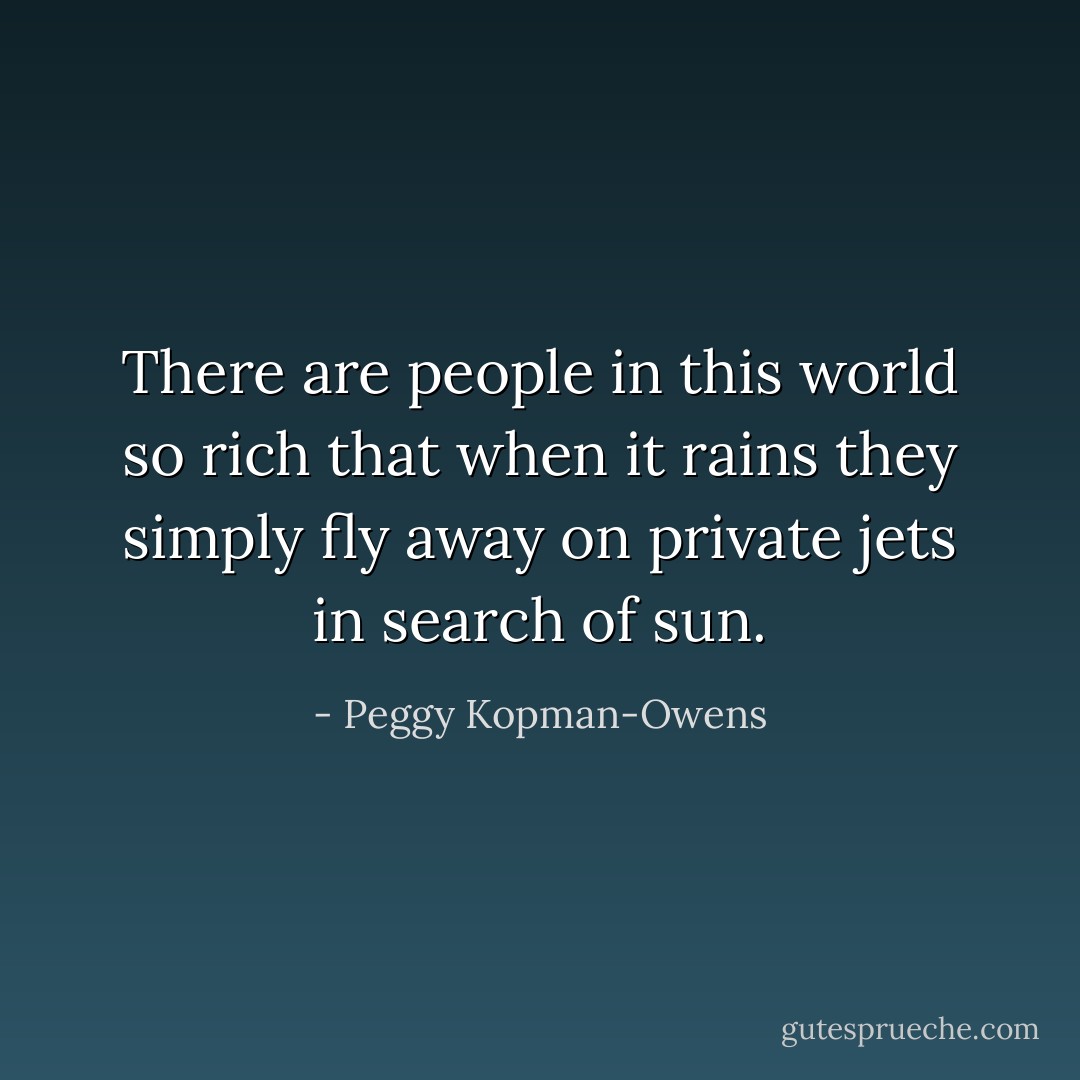 There are people in this world so rich that when it rains they simply fly away on private jets in search of sun. - Peggy Kopman-Owens