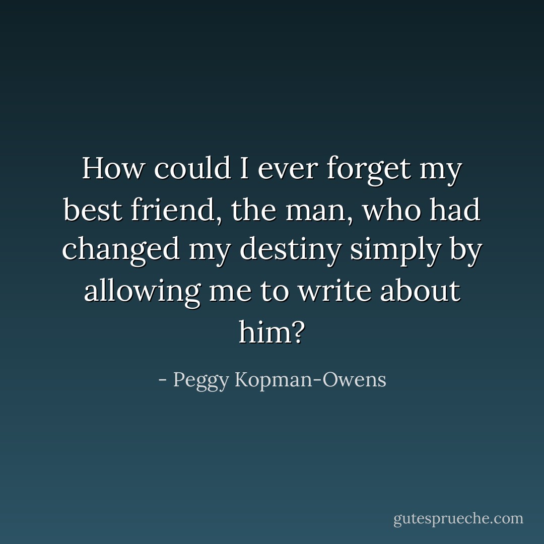 How could I ever forget my best friend, the man, who had changed my destiny simply by allowing me to write about him? - Peggy Kopman-Owens