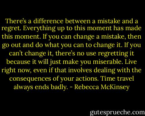 There’s a difference between a mistake and a regret. Everything up to this moment has made this moment. If you can change a mistake, then go out and do what you can to change it. If you can’t change it, there’s no use regretting it because it will just make you miserable. Live right now, even if that involves dealing with the consequences of your actions. Time travel always ends badly. - Rebecca McKinsey